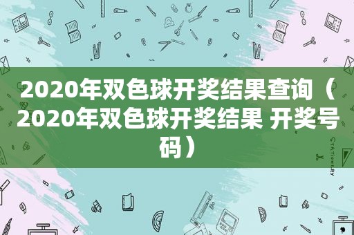 2020年双色球 *** 结果查询（2020年双色球 *** 结果  *** 号码）