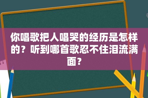 你唱歌把人唱哭的经历是怎样的？听到哪首歌忍不住泪流满面？