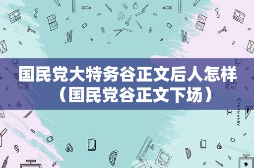  *** 大特务谷正文后人怎样（ *** 谷正文下场）