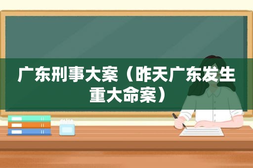 广东刑事大案（昨天广东发生重大命案）