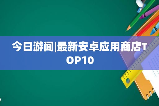 今日游闻|最新安卓应用商店TOP10