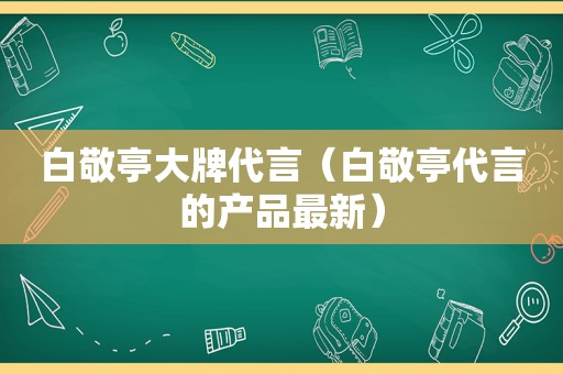 白敬亭大牌代言（白敬亭代言的产品最新）