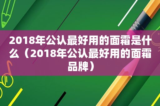 2018年公认最好用的面霜是什么（2018年公认最好用的面霜品牌）