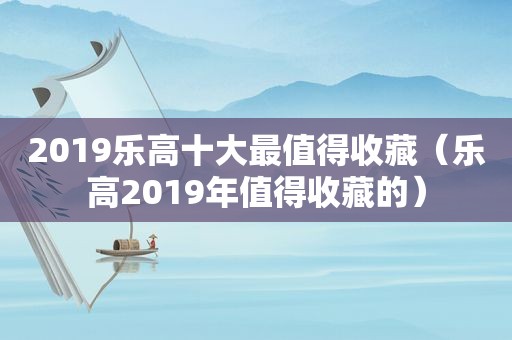 2019乐高十大最值得收藏（乐高2019年值得收藏的）