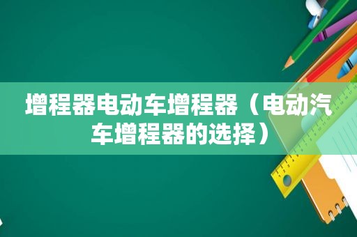 增程器电动车增程器（电动汽车增程器的选择）