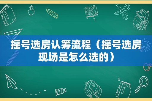 摇号选房认筹流程（摇号选房现场是怎么选的）