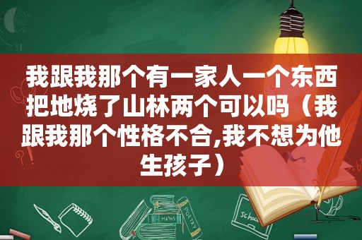 我跟我那个有一家人一个东西把地烧了山林两个可以吗（我跟我那个性格不合,我不想为他生孩子）