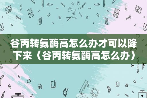 谷丙转氨酶高怎么办才可以降下来（谷丙转氨酶高怎么办）