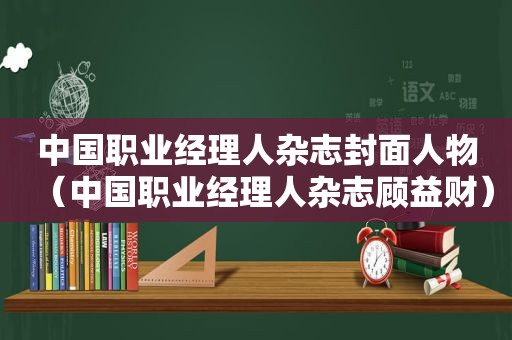 中国职业经理人杂志封面人物（中国职业经理人杂志顾益财）