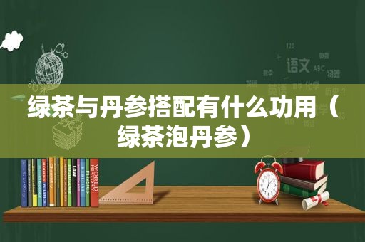 绿茶与丹参搭配有什么功用（绿茶泡丹参）