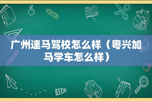 广州速马驾校怎么样（粤兴加马学车怎么样）