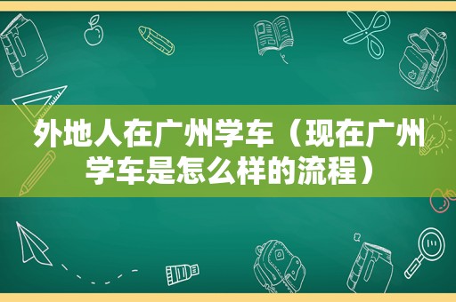 外地人在广州学车（现在广州学车是怎么样的流程）