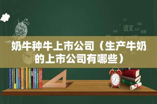 奶牛种牛上市公司（生产牛奶的上市公司有哪些）