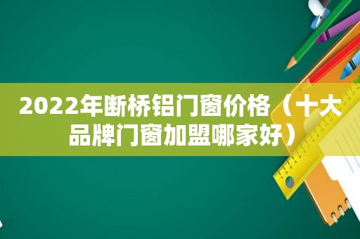 2022年断桥铝门窗价格（十大品牌门窗加盟哪家好）