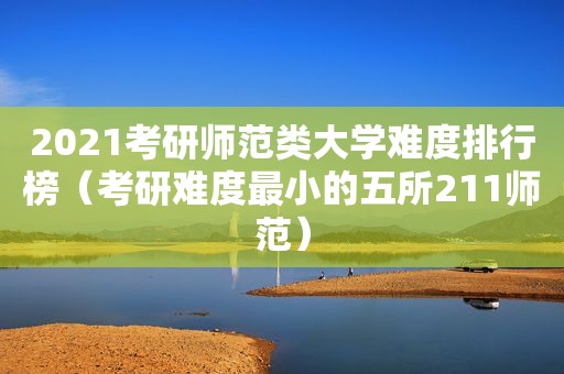 2021考研师范类大学难度排行榜（考研难度最小的五所211师范）