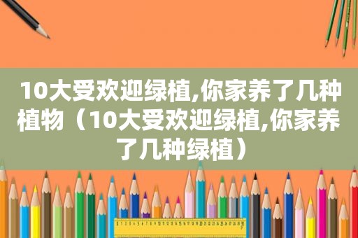 10大受欢迎绿植,你家养了几种植物（10大受欢迎绿植,你家养了几种绿植）