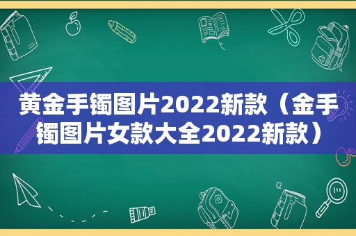 黄金手镯图片2022新款（金手镯图片女款大全2022新款）