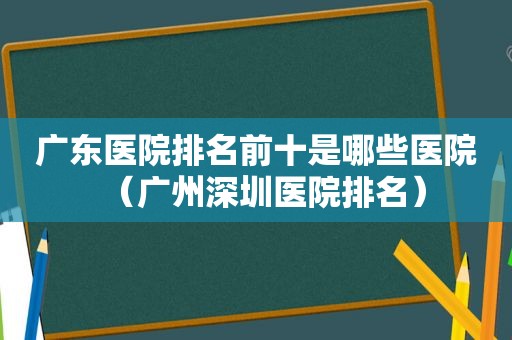 广东医院排名前十是哪些医院（广州深圳医院排名）