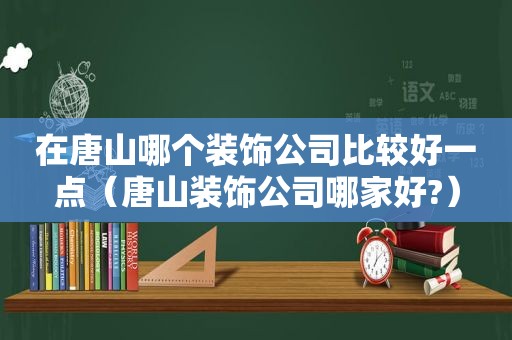 在唐山哪个装饰公司比较好一点（唐山装饰公司哪家好?）