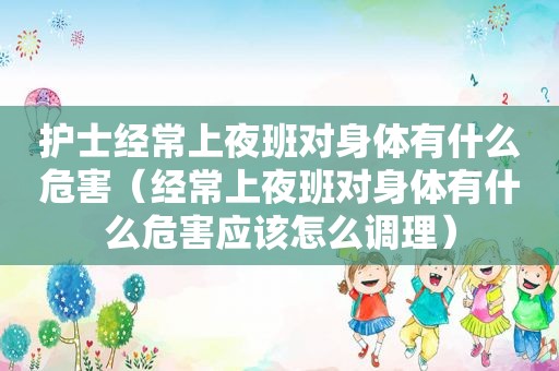 护士经常上夜班对身体有什么危害（经常上夜班对身体有什么危害应该怎么调理）