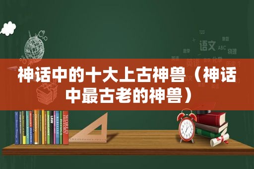 神话中的十大上古神兽（神话中最古老的神兽）