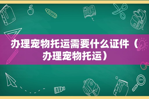 办理宠物托运需要什么证件（办理宠物托运）