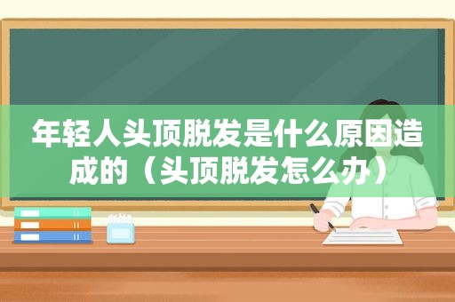 年轻人头顶脱发是什么原因造成的（头顶脱发怎么办）