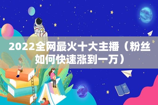 2022全网最火十大主播（粉丝如何快速涨到一万）