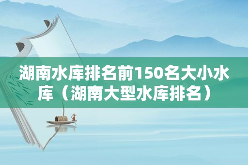 湖南水库排名前150名大小水库（湖南大型水库排名）