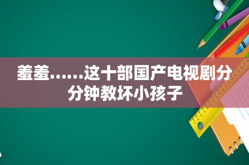 羞羞……这十部国产电视剧分分钟教坏小孩子