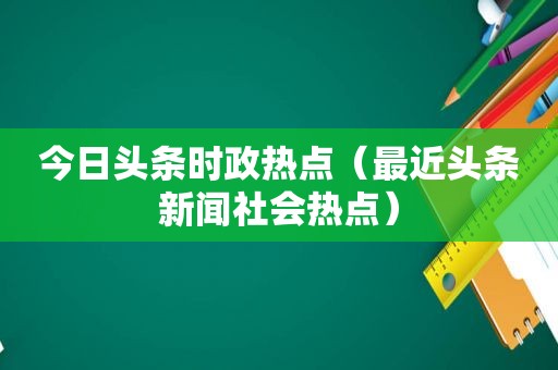 今日头条时政热点（最近头条新闻社会热点）