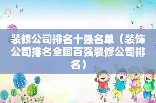 装修公司排名十强名单（装饰公司排名全国百强装修公司排名）