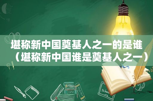 堪称新中国奠基人之一的是谁（堪称新中国谁是奠基人之一）