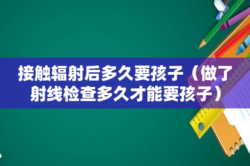 接触辐射后多久要孩子（做了射线检查多久才能要孩子）