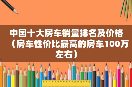 中国十大房车销量排名及价格（房车性价比最高的房车100万左右）