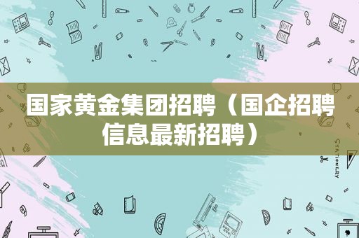 国家黄金集团招聘（国企招聘信息最新招聘）