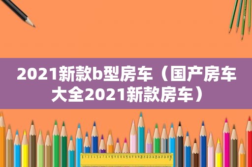 2021新款b型房车（国产房车大全2021新款房车）