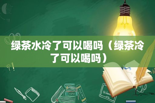 绿茶水冷了可以喝吗（绿茶冷了可以喝吗）