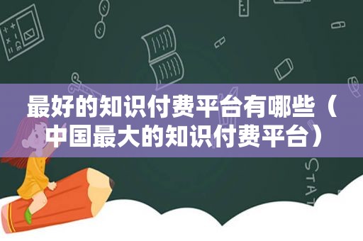 最好的知识付费平台有哪些（中国最大的知识付费平台）