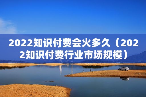 2022知识付费会火多久（2022知识付费行业市场规模）