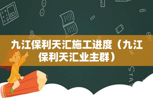 九江保利天汇施工进度（九江保利天汇业主群）