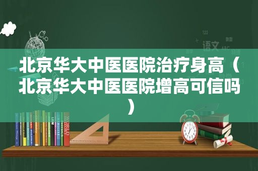 北京华大中医医院治疗身高（北京华大中医医院增高可信吗）