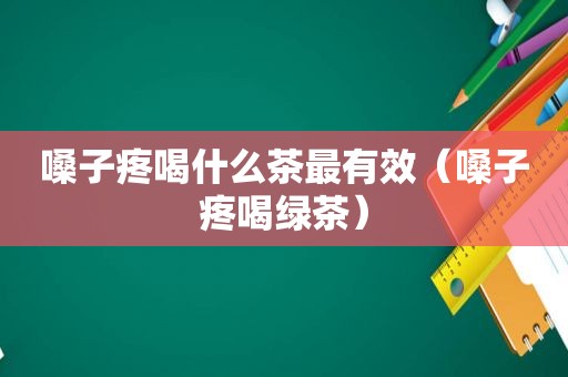 嗓子疼喝什么茶最有效（嗓子疼喝绿茶）