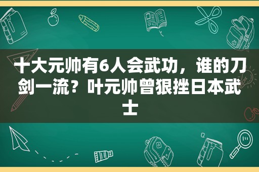 十大元帅有6人会武功，谁的刀剑一流？叶元帅曾狠挫日本武士