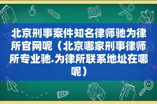 北京刑事案件知名律师驰为律所官网呢（北京哪家刑事律师所专业驰.为律所联系地址在哪呢）