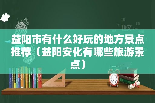 益阳市有什么好玩的地方景点推荐（益阳安化有哪些旅游景点）