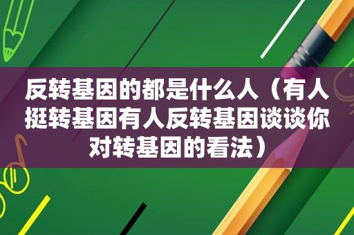 反转基因的都是什么人（有人挺转基因有人反转基因谈谈你对转基因的看法）