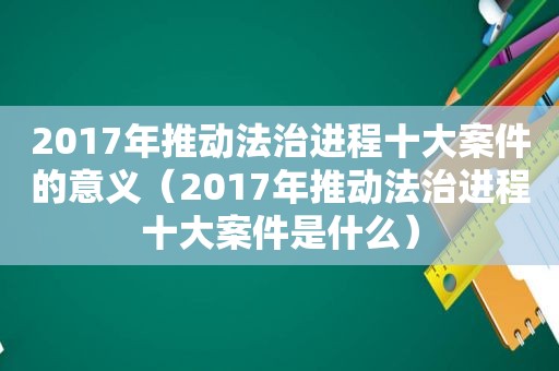 2017年推动法治进程十大案件的意义（2017年推动法治进程十大案件是什么）