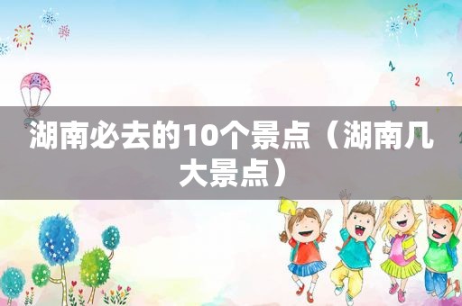 湖南必去的10个景点（湖南几大景点）