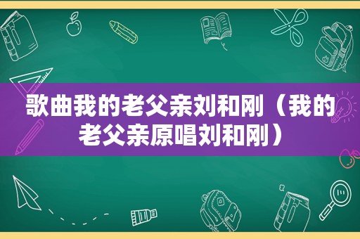 歌曲我的老父亲刘和刚（我的老父亲原唱刘和刚）